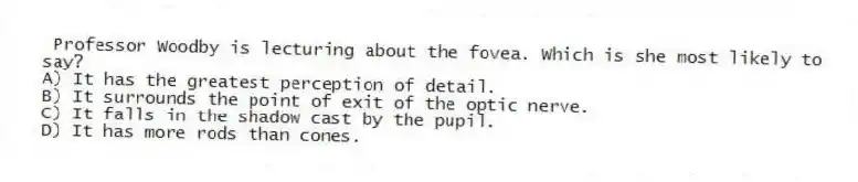 Professor Woodby is lecturing about the fovea. Which is she most likely to say?
A) It has the greatest perception of detail.
B) It surrounds the point of exit of the optic nerve.
C) It falls in the shadow cast by the pupil.
D) It has more rods than cones.