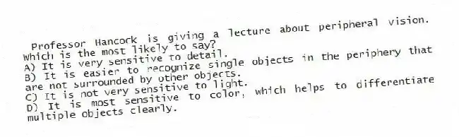 Professor Hancock is giving a lecture about peripheral vision. Which is the most likely to say?
A) It is very sensitive to detail.
B) It is easier to recognize single objects in the periphery that are not surrounded by other objects.
C) It is not very sensitive to light.
D) It is most sensitive to color, which helps to differentiate multiple objects clearly.