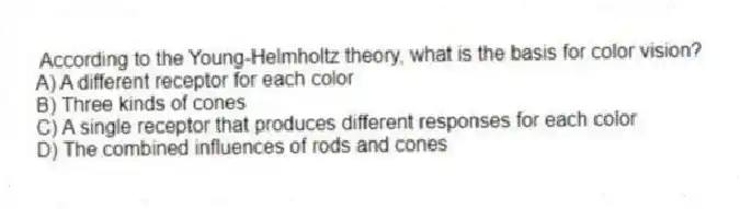 According to the Young-Helmholtz theory, what is the basis for color vision?
A) A different receptor for each color
B) Three kinds of cones
C) A single receptor that produces different responses for each color
D) The combined influences of rods and cones