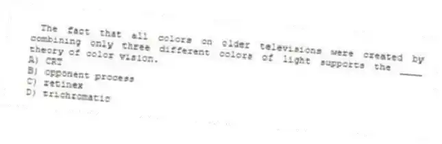 The fact that all colors on older televisions were created by combining only three different colors of light supports the ____ theory of color vision.
A) CRT
B) opponent process
C) retinex
D) trichromatic