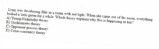 Lynn was developing film in a room with red light. When she came out of the room, everything looked a little green for a while. Which theory explains why this is happening to her?
A) Young-Helmholtz theory
B) Trichromatic theory
C) Opponent-process theory
D) Color-constancy theory