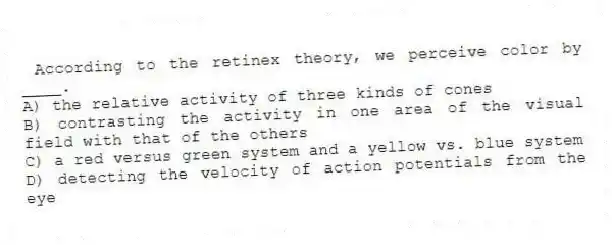 According to the retinex theory, we perceive color by ____.
A) the relative activity of three kinds of cones
B) contrasting the activity in one area of the visual field with that of the others
C) a red versus green system and a yellow vs. blue system
D) detecting the velocity of action potentials from the eye