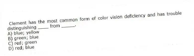 Clement has the most common form of color vision deficiency and has trouble distinguishing ____ from _____.
A) blue; yellow
B) green; blue
C) red; green
D) red; blue