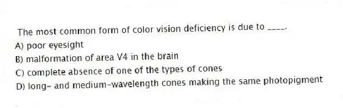 The most common form of color vision deficiency is due to ____.
A) poor eyesight
B) malformation of area V4 in the brain
C) complete absence of one of the types of cones
D) long- and medium-wavelength cones making the same photopigment