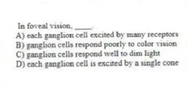 In foveal vision, ____.
A) each ganglion cell excited by many receptors
B) ganglion cells respond poorly to color vision
C) ganglion cells respond well to dim light
D) each ganglion cell is excited by a single cone