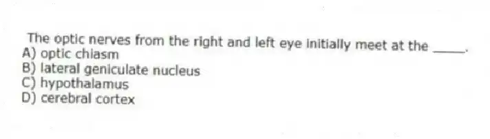 The optic nerves from the right and left eye initially meet at the ____.
A) optic chiasm
B) lateral geniculate nucleus
C) hypothalamus
D) cerebral cortex