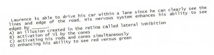 Laurence is able to drive his car within a lane since he can clearly see the lines and edge of the road. His nervous system enhances his ability to see edges by ______.
A) an illusion created in the retina called lateral inhibition
B) activation of V1 by the cones
C) activating his rods and cones simultaneously
D) enhancing his ability to see red versus green