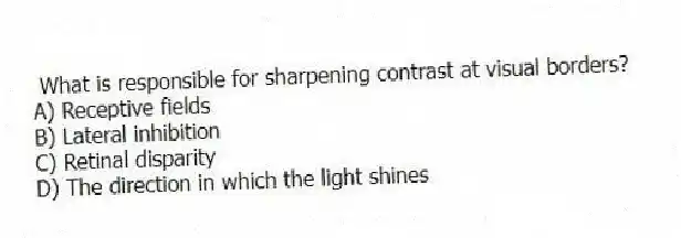 What is responsible for sharpening contrast at visual borders?
A) Receptive fields
B) Lateral inhibition
C) Retinal disparity
D) The direction in which the light shines