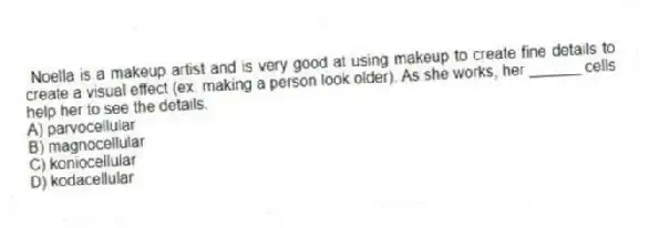 Noella is a makeup artist and is very good at using makeup to create fine details to create a visual effect (ex. making a person look older). As she works, her ______ cells help her to see the details.
A) parvocellular
B) magnocellular
C) koniocellular
D) kodacellular