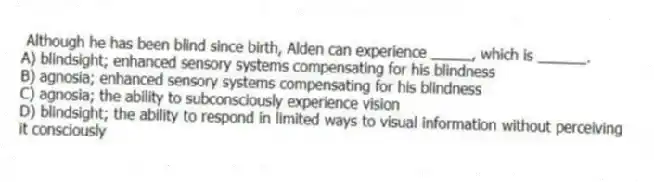 Although he has been blind since birth, Alden can experience _____, which is ______.
A) blindsight; enhanced sensory systems compensating for his blindness
B) agnosia; enhanced sensory systems compensating for his blindness
C) agnosia; the ability to subconsciously experience vision
D) blindsight; the ability to respond in limited ways to visual information without perceiving it consciously