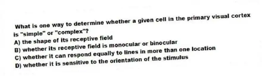 What is one way to determine whether a given cell in the primary visual cortex is "simple" or "complex"?
A) the shape of its receptive field
B) whether its receptive field is monocular or binocular
C) whether it can respond equally to lines in more than one location
D) whether it is sensitive to the orientation of the stimulus
