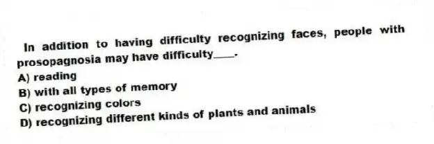 In addition to having difficulty recognizing faces, people with prosopagnosia may have difficulty____.
A) reading
B) with all types of memory
C) recognizing colors
D) recognizing different kinds of plants and animals