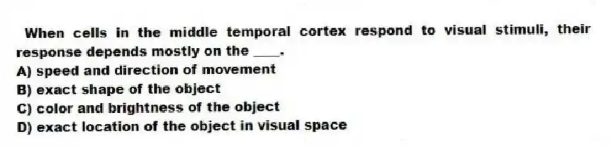  When cells in the middle temporal cortex respond to visual stimuli, their response depends mostly on the ____.
A) speed and direction of movement
B) exact shape of the object
C) color and brightness of the object
D) exact location of the object in visual space