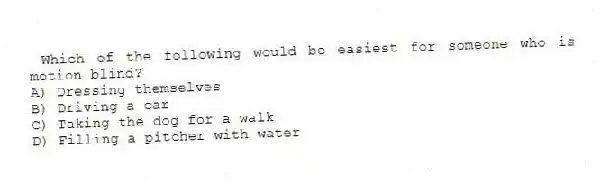 Which of the following would be easiest for someone who is motion blind?
A) Dressing themselves
B) Driving a car
C) Taking the dog for a walk
D) Filling a pitcher with water