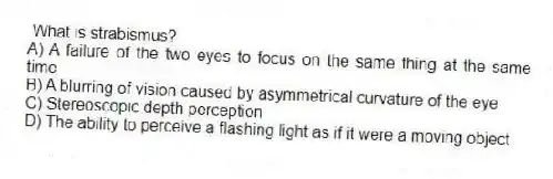 What is strabismus?
A) A failure of the two eyes to focus on the same thing at the same time
B) A blurring of vision caused by asymmetrical curvature of the eye
C) Stereoscopic depth perception
D) The ability to perceive a flashing light as if it were a moving object