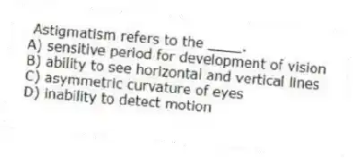 Astigmatism refers to the ____.
A) sensitive period for development of vision
B) ability to see horizontal and vertical lines
C) asymmetric curvature of eyes
D) inability to detect motion