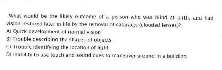 What would be the likely outcome of a person who was blind at birth, and had vision restored later in life by the removal of cataracts (clouded lenses)?
A) Quick development of normal vision
B) Trouble describing the shapes of objects
C) Trouble identifying the location of light
D) Inability to use touch and sound cues to maneuver around in a building