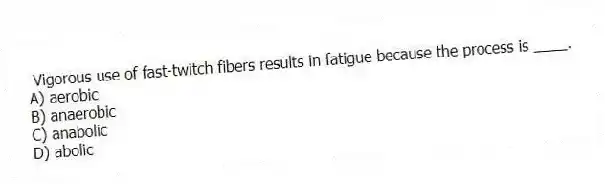Vigorous use of fast-twitch fibers results in fatigue because the process is ____.
A) aerobic
B) anaerobic
C) anabolic
D) abolic