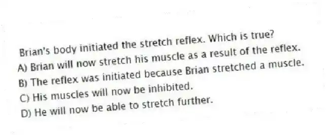 Brian's body initiated the stretch reflex. Which is true?
A) Brian will now stretch his muscle as a result of the reflex.
B) The reflex was initiated because Brian stretched a muscle.
C) His muscles will now be inhibited.
D) He will now be able to stretch further.