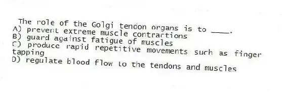 The role of the Golgi tendon organs is to ____.
A) prevent extreme muscle contractions
B) guard against fatigue of muscles
C) produce rapid repetitive movements such as finger tapping
D) regulate blood flow to the tendons and muscles