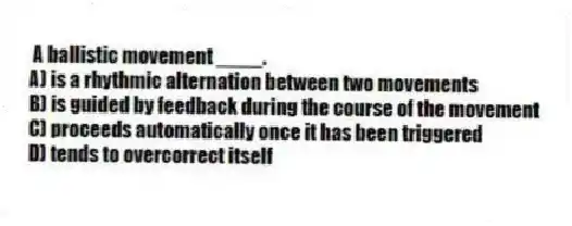  A ballistic movement ____.
A) is a rhythmic alternation between two movements
B) is guided by feedback during the course of the movement
C) proceeds automatically once it has been triggered
D) tends to overcorrect itself