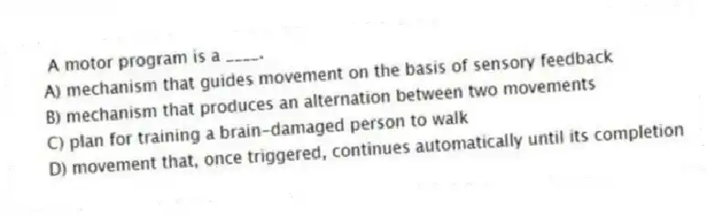 A motor program is a ____.
A) mechanism that guides movement on the basis of sensory feedback
B) mechanism that produces an alternation between two movements
C) plan for training a brain-damaged person to walk
D) movement that, once triggered, continues automatically until its completion