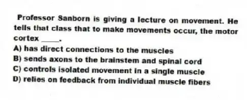 Professor Sanborn is giving a lecture on movement. He tells that class that to make movements occur, the motor cortex _____.
A) has direct connections to the muscles
B) sends axons to the brainstem and spinal cord
C) controls isolated movement in a single muscle
D) relies on feedback from individual muscle fibers