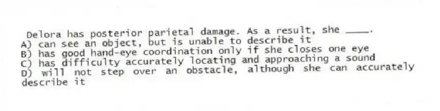 Delora has posterior parietal damage. As a result, she ____.
A) can see an object, but is unable to describe it
B) has good hand-eye coordination only if she closes one eye
C) has difficulty accurately locating and approaching a sound
D) will not step over an obstacle, although she can accurately describe it