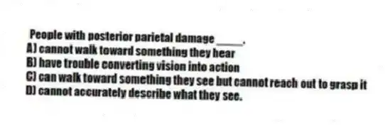 People with posterior parietal damage ____.
A) cannot walk toward something they hear
B) have trouble converting vision into action
C) can walk toward something they see but cannot reach out to grasp it
D) cannot accurately describe what they see.