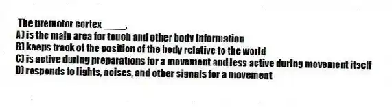 The premotor cortex ____.
A) is the main area for touch and other body information
B) keeps track of the position of the body relative to the world
C) is active during preparations for a movement and less active during movement itself
D) responds to lights, noises, and other signals for a movement
