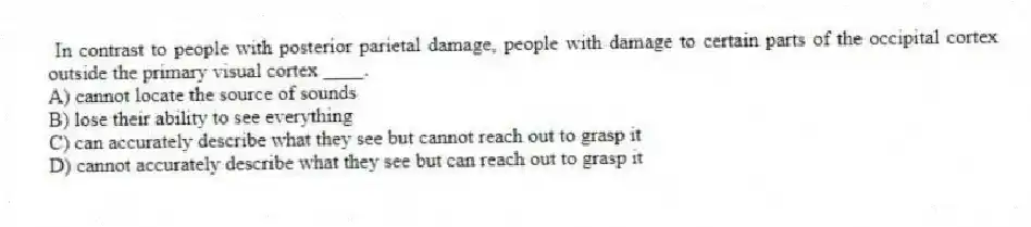 In contrast to people with posterior parietal damage, people with damage to certain parts of the occipital cortex outside the primary visual cortex ____.
A) cannot locate the source of sounds
B) lose their ability to see everything
C) can accurately describe what they see but cannot reach out to grasp it
D) cannot accurately describe what they see but can reach out to grasp it