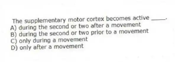 The supplementary motor cortex becomes active ____.
A) during the second or two after a movement
B) during the second or two prior to a movement
C) only during a movement
D) only after a movement