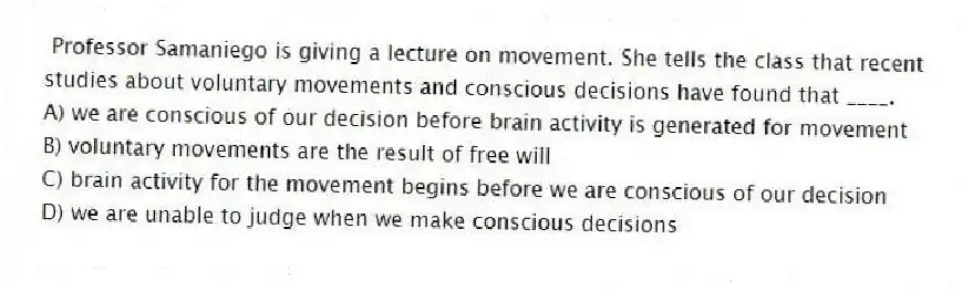  Professor Samaniego is giving a lecture on movement. She tells the class that recent studies about voluntary movements and conscious decisions have found that ____.
A) we are conscious of our decision before brain activity is generated for movement
B) voluntary movements are the result of free will
C) brain activity for the movement begins before we are conscious of our decision
D) we are unable to judge when we make conscious decisions
