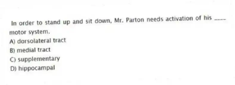  In order to stand up and sit down, Mr. Parton needs activation of his ____ motor system.
A) dorsolateral tract
B) medial tract
C) supplementary
D) hippocampal