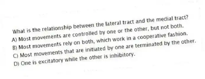 What is the relationship between the lateral tract and the medial tract?
A) Most movements are controlled by one or the other, but not both.
B) Most movements rely on both, which work in a cooperative fashion.
C) Most movements that are initiated by one are terminated by the other.
D) One is excitatory while the other is inhibitory.
