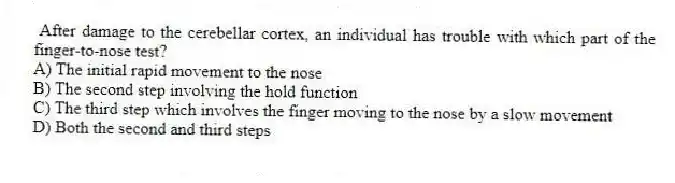 After damage to the cerebellar cortex, an individual has trouble with which part of the finger-to-nose test?
A) The initial rapid movement to the nose
B) The second step involving the hold function
C) The third step which involves the finger moving to the nose by a slow movement
D) Both the second and third steps