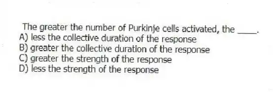 The greater the number of Purkinje cells activated, the ____.
A) less the collective duration of the response
B) greater the collective duration of the response
C) greater the strength of the response
D) less the strength of the response