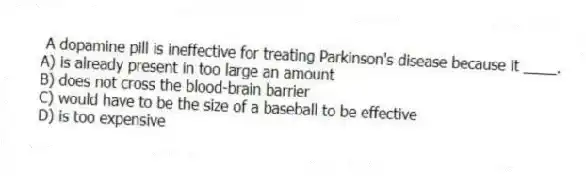 A dopamine pill is ineffective for treating Parkinson's disease because it ____.
A) is already present in too large an amount
B) does not cross the blood-brain barrier
C) would have to be the size of a baseball to be effective
D) is too expensive