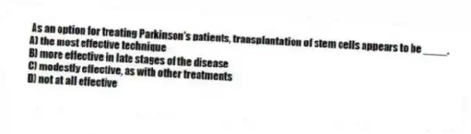 As an option for treating Parkinson's patients, transplantation of stem cells appears to be ____.
A) the most effective technique
B) more effective in late stages of the disease
C) modestly effective, as with other treatments
D) not at all effective