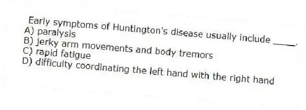 Early symptoms of Huntington's disease usually include ____.
A) paralysis
B) jerky arm movements and body tremors
C) rapid fatigue
D) difficulty coordinating the left hand with the right hand