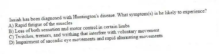 Isaiah has been diagnosed with Huntington's disease. What symptom(s) is he likely to experience?
A) Rapid fatigue of the muscles
B) Loss of both sensation and motor control in certain limbs
C) Twitches, tremors, and writhing that interfere with voluntary movement
D) Impairment of saccadic eye movements and rapid alternating movements