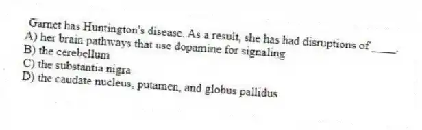 Garnet has Huntington's disease. As a result, she has had disruptions of ____.
A) her brain pathways that use dopamine for signaling
B) the cerebellum
C) the substantia nigra
D) the caudate nucleus, putamen, and globus pallidus