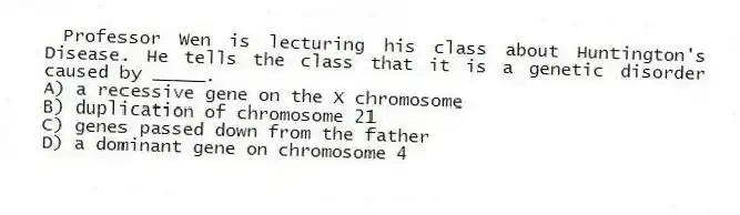 Professor Wen is lecturing his class about Huntington's Disease. He tells the class that it is a genetic disorder caused by _____.
A) a recessive gene on the X chromosome
B) duplication of chromosome 21
C) genes passed down from the father
D) a dominant gene on chromosome 4