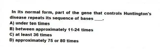  In its normal form, part of the gene that controls Huntington's disease repeats its sequence of bases ____.
A) under ten times
B) between approximately 11-24 times
C) at least 36 times
D) approximately 75 or 80 times