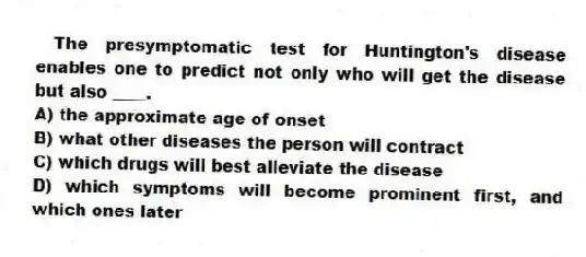 The presymptomatic test for Huntington's disease enables one to predict not only who will get the disease but also ____.
A) the approximate age of onset
B) what other diseases the person will contract
C) which drugs will best alleviate the disease
D) which symptoms will become prominent first, and which ones later