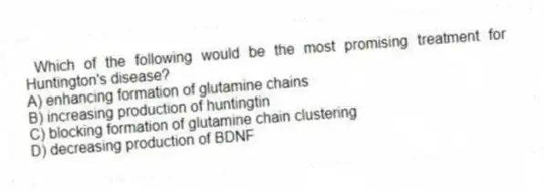 Which of the following would be the most promising treatment for Huntington's disease?
A) enhancing formation of glutamine chains
B) increasing production of huntingtin
C) blocking formation of glutamine chain clustering
D) decreasing production of BDNF