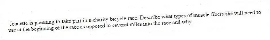  Jeanette is planning to take part in a charity bicycle race. Describe what types of muscle fibers she will need to use at the beginning of the race as opposed to several miles into the race and why.