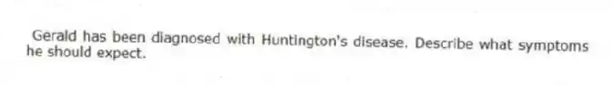 Gerald has been diagnosed with Huntington's disease. Describe what symptoms he should expect.