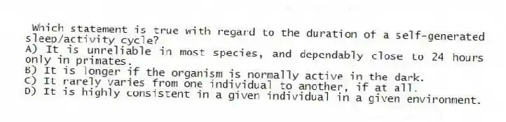 Which statement is true with regard to the duration of a self-generated sleep/activity cycle?
A) It is unreliable in most species, and dependably close to 24 hours only in primates.
B) It is longer if the organism is normally active in the dark.
C) It rarely varies from one individual to another, if at all.
D) It is highly consistent in a given individual in a given environment.