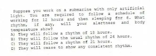 Suppose you work on a submarine with only artificial light. You are required to follow a schedule of working for 12 hours and then sleeping for 6. What rhythm, if any, will your alertness and body temperature show?
A) They will follow a rhythm of 18 hours.
B) They will follow the usual rhythm of 24 hours.
C) They will follow a rhythm of 21 hours.
D) They will cease to show any consistent rhythm.